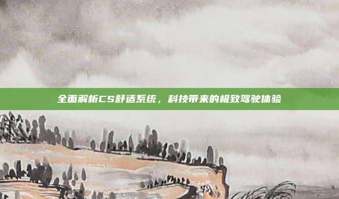 全面解析CS舒适系统，科技带来的极致驾驶体验
