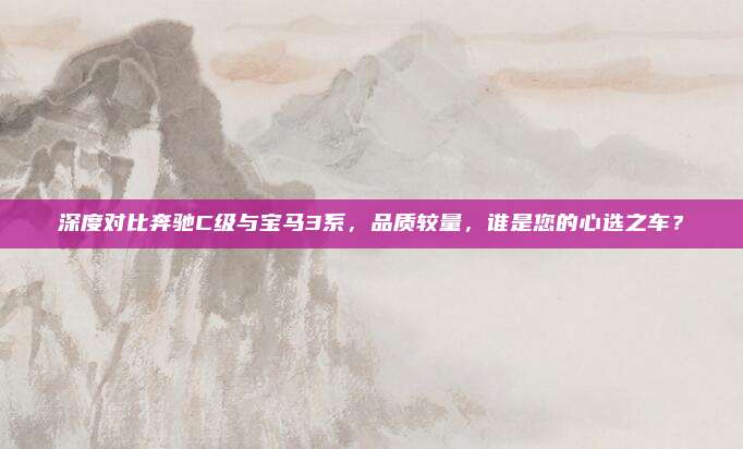 深度对比奔驰C级与宝马3系，品质较量，谁是您的心选之车？