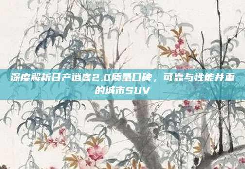 深度解析日产逍客2.0质量口碑，可靠与性能并重的城市SUV