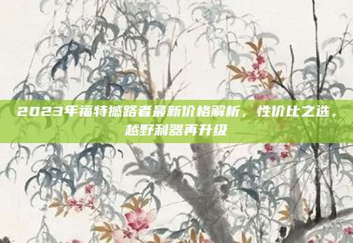 2023年福特撼路者最新价格解析，性价比之选，越野利器再升级
