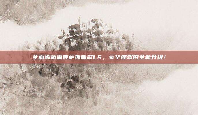 全面解析雷克萨斯新款LS,豪华座驾的全新升级!