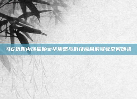 马6轿跑内饰揭秘豪华质感与科技融合的驾驶空间体验