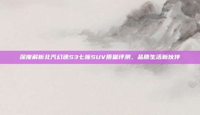 深度解析北汽幻速S3七座SUV质量评测，品质生活新伙伴