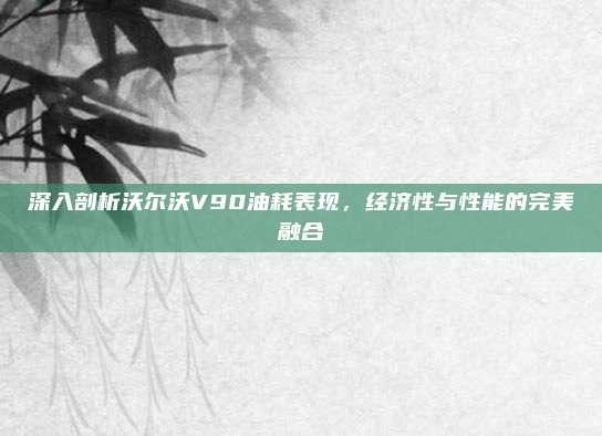 深入剖析沃尔沃V90油耗表现，经济性与性能的完美融合