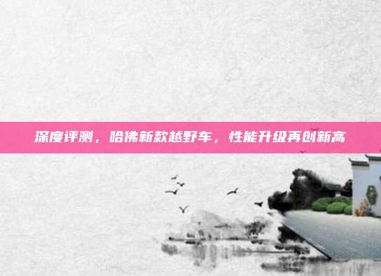 深度评测，哈佛新款越野车，性能升级再创新高