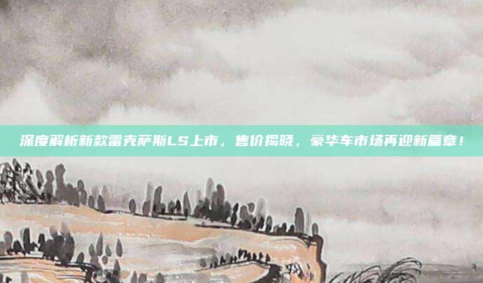 深度解析新款雷克萨斯LS上市，售价揭晓，豪华车市场再迎新篇章！