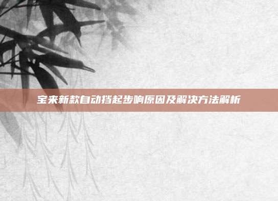 宝来新款自动挡起步响原因及解决方法解析