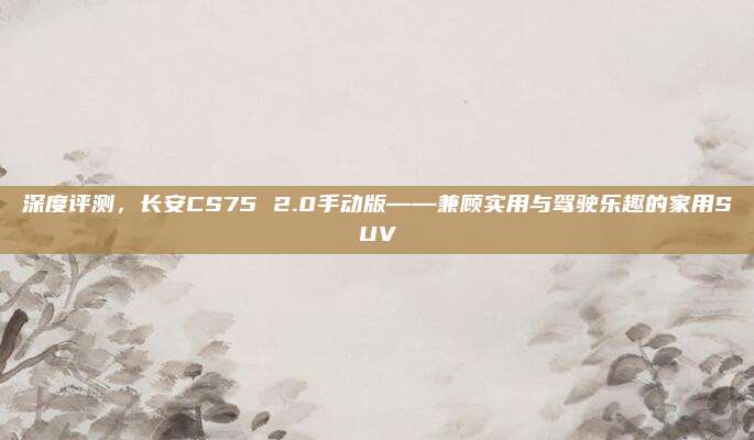 深度评测，长安CS75 2.0手动版——兼顾实用与驾驶乐趣的家用SUV
