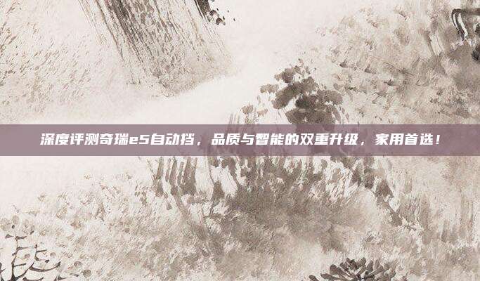深度评测奇瑞e5自动挡,品质与智能的双重升级,家用首选!