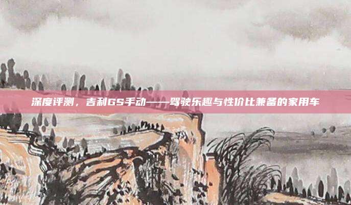 深度评测，吉利GS手动——驾驶乐趣与性价比兼备的家用车