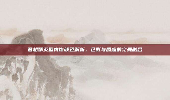 君越精英型内饰颜色解析，色彩与质感的完美融合