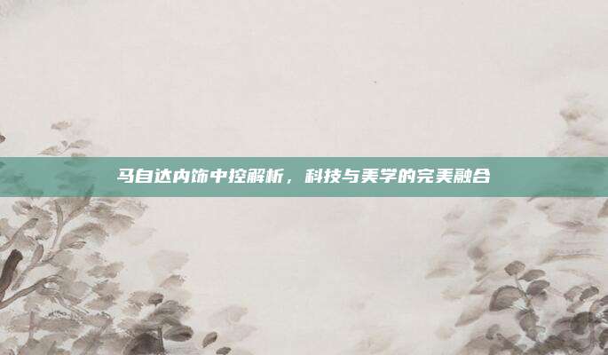 马自达内饰中控解析,科技与美学的完美融合