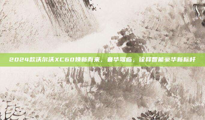 2024款沃尔沃XC60焕新而来，奢华驾临，诠释智能豪华新标杆