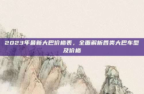 2023年最新大巴价格表，全面解析各类大巴车型及价格