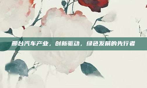 邢台汽车产业，创新驱动，绿色发展的先行者