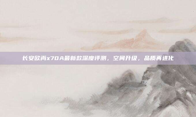 长安欧尚x70A最新款深度评测，空间升级，品质再进化