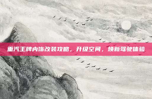 重汽王牌内饰改装攻略，升级空间，焕新驾驶体验