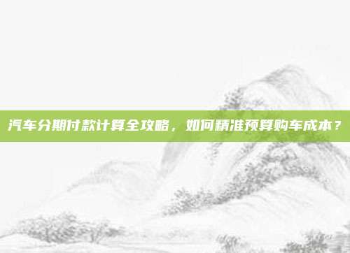 汽车分期付款计算全攻略，如何精准预算购车成本？