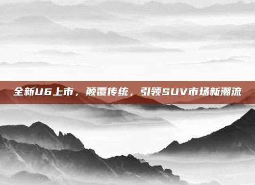 全新U6上市，颠覆传统，引领SUV市场新潮流