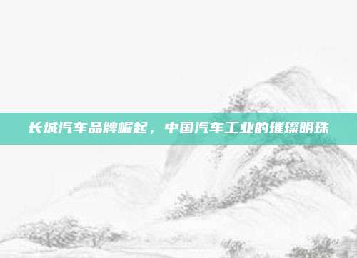 长城汽车品牌崛起，中国汽车工业的璀璨明珠