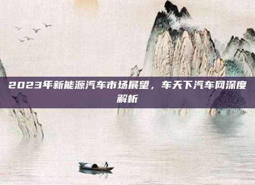 2023年新能源汽车市场展望，车天下汽车网深度解析