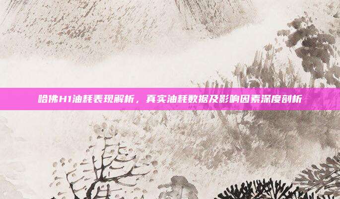 哈佛H1油耗表现解析，真实油耗数据及影响因素深度剖析