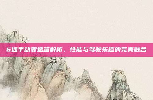 6速手动变速箱解析，性能与驾驶乐趣的完美融合
