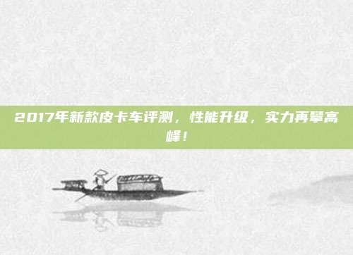 2017年新款皮卡车评测，性能升级，实力再攀高峰！
