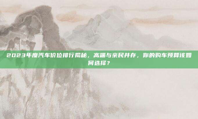 2023年度汽车价位排行揭秘，高端与亲民并存，你的购车预算该如何选择？