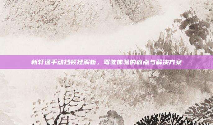 新轩逸手动挡顿挫解析,驾驶体验的痛点与解决方案