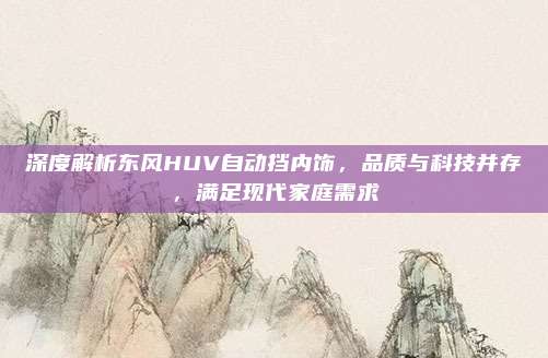 深度解析东风HUV自动挡内饰,品质与科技并存,满足现代家庭需求