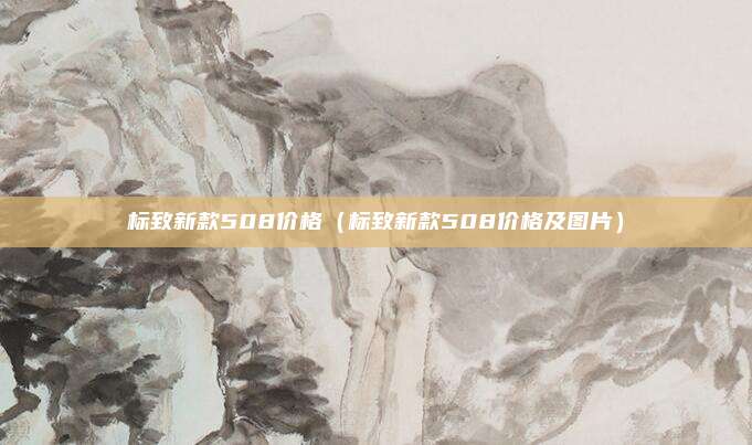 标致新款508价格（标致新款508价格及图片）