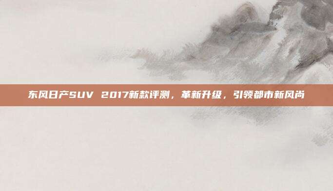 东风日产SUV 2017新款评测,革新升级,引领都市新风尚