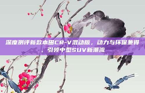 深度测评新款本田CR-V混动版，动力与环保兼得，引领中型SUV新潮流