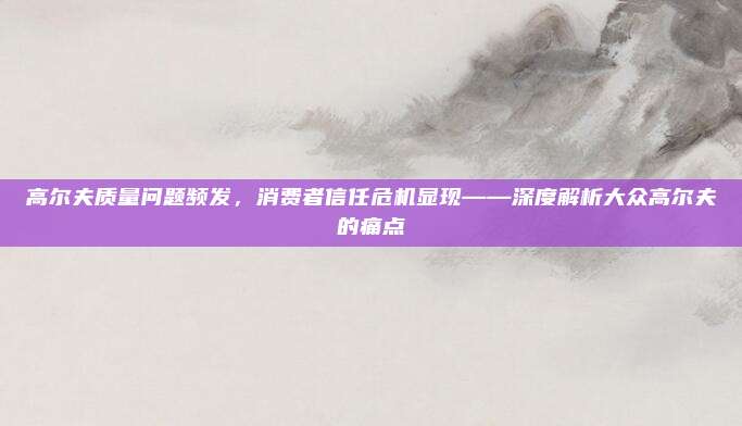 高尔夫质量问题频发，消费者信任危机显现——深度解析大众高尔夫的痛点