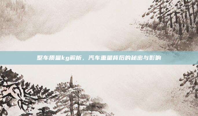 整车质量kg解析，汽车重量背后的秘密与影响