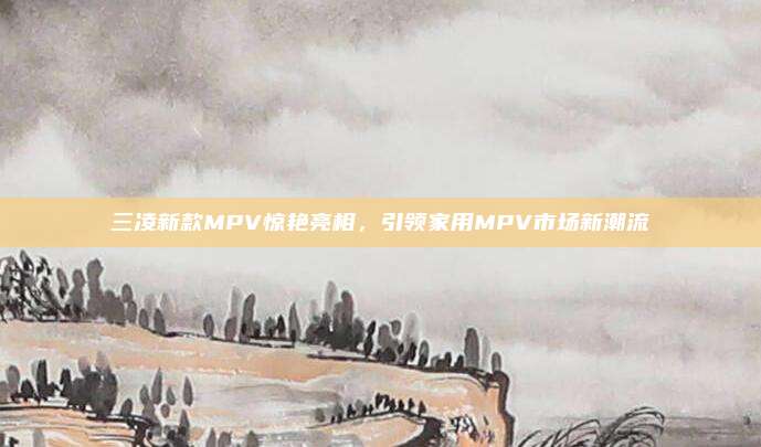 三凌新款MPV惊艳亮相，引领家用MPV市场新潮流