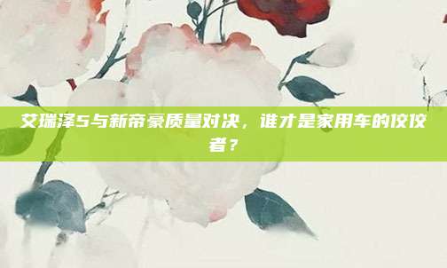 艾瑞泽5与新帝豪质量对决，谁才是家用车的佼佼者？