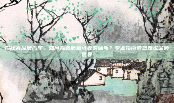 揭秘高品质汽车，如何挑选质量可靠的座驾？专业指南带您走进品质世界