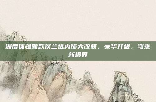 深度体验新款汉兰达内饰大改装，豪华升级，驾乘新境界