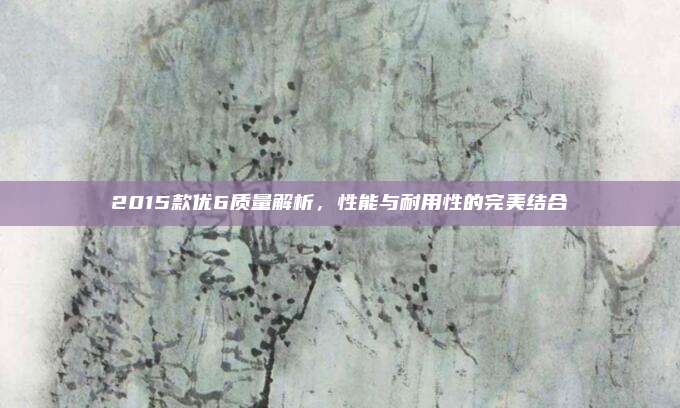 2015款优6质量解析，性能与耐用性的完美结合