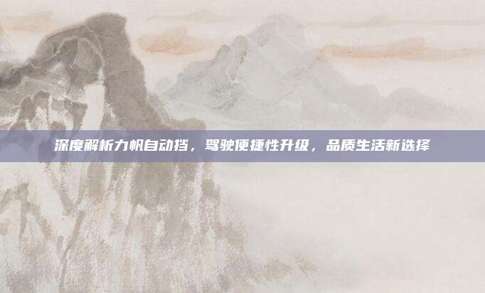深度解析力帆自动挡，驾驶便捷性升级，品质生活新选择