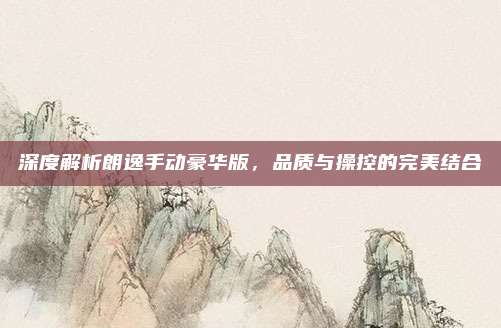 深度解析朗逸手动豪华版，品质与操控的完美结合