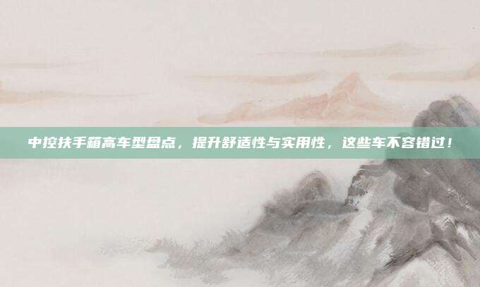 中控扶手箱高车型盘点，提升舒适性与实用性，这些车不容错过！