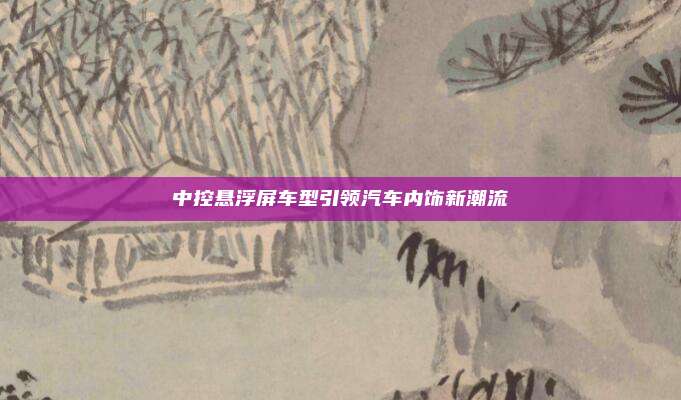 中控悬浮屏车型引领汽车内饰新潮流