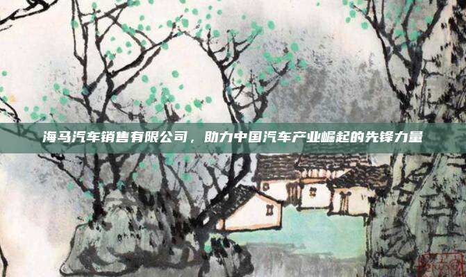 海马汽车销售有限公司，助力中国汽车产业崛起的先锋力量