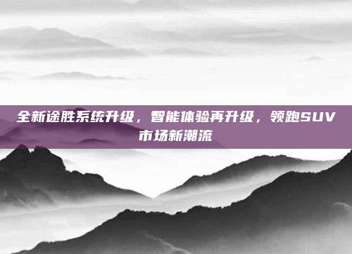 全新途胜系统升级,智能体验再升级,领跑SUV市场新潮流