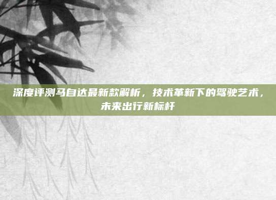 深度评测马自达最新款解析，技术革新下的驾驶艺术，未来出行新标杆