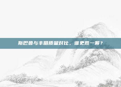 斯巴鲁与丰田质量对比,谁更胜一筹?