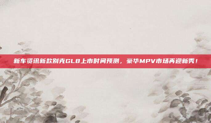 新车资讯新款别克GL8上市时间预测，豪华MPV市场再迎新秀！